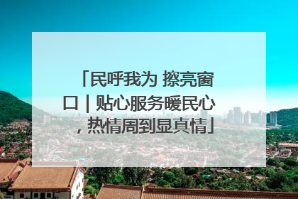 民呼我为 擦亮窗口｜贴心服务暖民心，热情周到显真情