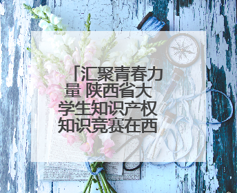 汇聚青春力量 陕西省大学生知识产权知识竞赛在西北大学举办