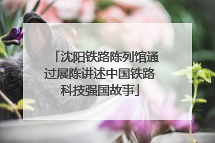 沈阳铁路陈列馆通过展陈讲述中国铁路科技强国故事