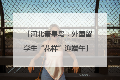 河北秦皇岛：外国留学生“花样”迎端午