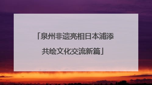 泉州非遗亮相日本浦添 共绘文化交流新篇