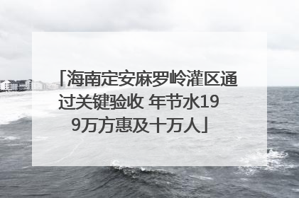 海南定安麻罗岭灌区通过关键验收 年节水199万方惠及十万人