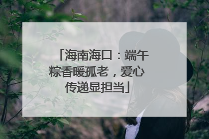 海南海口：端午粽香暖孤老，爱心传递显担当