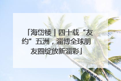 海岱楼｜四十载“友约”五洲，淄博全球朋友圈绽放新淄彩