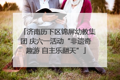 济南历下区锦屏幼教集团 庆六一活动“非遗奇趣游 自主乐翻天”