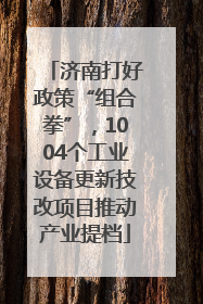 济南打好政策“组合拳”，1004个工业设备更新技改项目推动产业提档