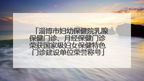 淄博市妇幼保健院乳腺保健门诊、月经保健门诊荣获国家级妇女保健特色门诊建设单位荣誉称号