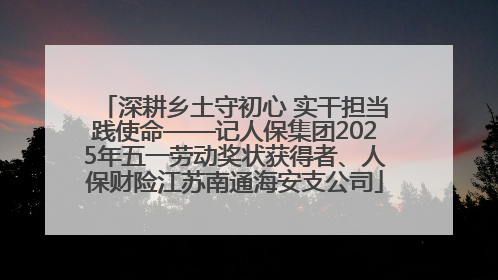深耕乡土守初心 实干担当践使命——记人保集团2025年五一劳动奖状获得者、人保财险江苏南通海安支公司