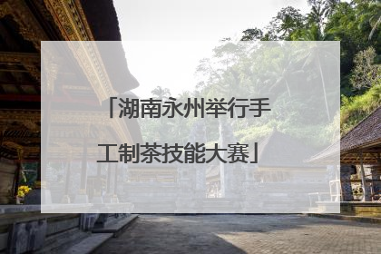 湖南永州举行手工制茶技能大赛