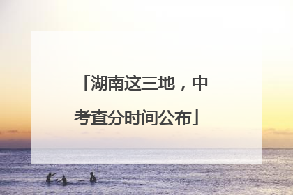 湖南这三地，中考查分时间公布