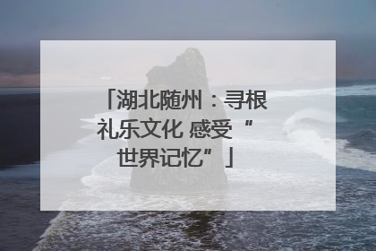 湖北随州：寻根礼乐文化 感受“世界记忆”