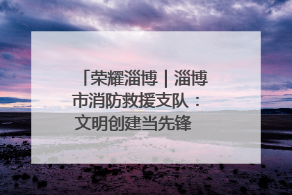 荣耀淄博｜淄博市消防救援支队：文明创建当先锋 蓝焰映红建新功