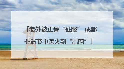 老外被正骨“征服” 成都非遗节中医火到“出圈”