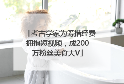 考古学家为筹措经费拥抱短视频，成200万粉丝美食大V