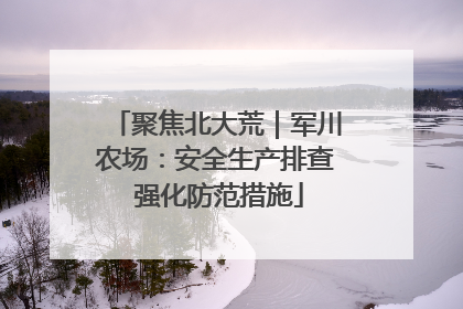 聚焦北大荒｜军川农场：安全生产排查 强化防范措施
