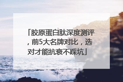 胶原蛋白肽深度测评，前5大名牌对比，选对才能抗衰不踩坑