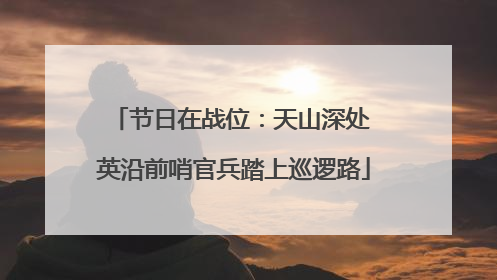 节日在战位：天山深处 英沿前哨官兵踏上巡逻路