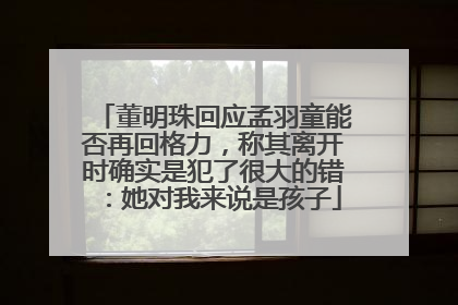 董明珠回应孟羽童能否再回格力，称其离开时确实是犯了很大的错：她对我来说是孩子