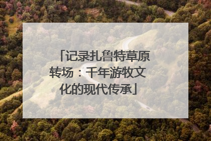 记录扎鲁特草原转场：千年游牧文化的现代传承