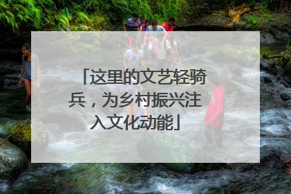这里的文艺轻骑兵，为乡村振兴注入文化动能