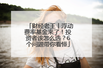 财经老王丨浮动费率基金来了！投资者该怎么选？6个问题带你看懂