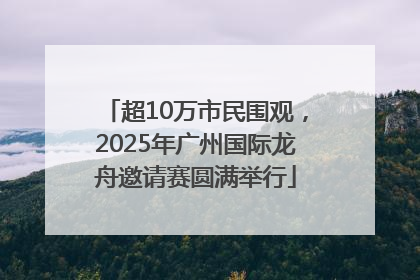 超10万市民围观，2025年广州国际龙舟邀请赛圆满举行