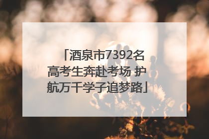 酒泉市7392名高考生奔赴考场 护航万千学子追梦路