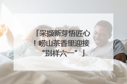 采撷新芽悟匠心！崂山茶香里迎接“别样六一”