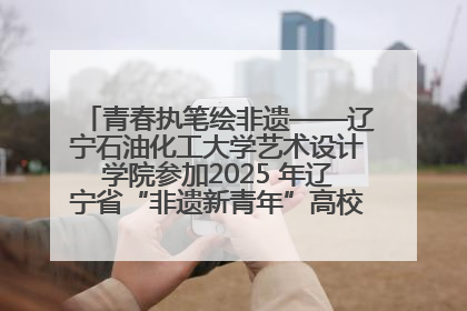 青春执笔绘非遗——辽宁石油化工大学艺术设计学院参加2025 年辽宁省“非遗新青年”高校优秀作品推荐活动