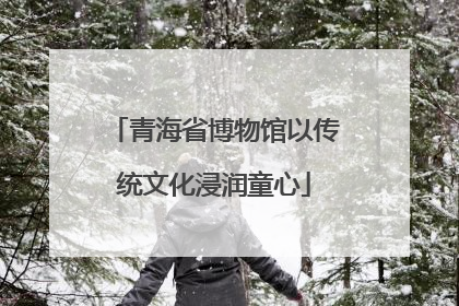 青海省博物馆以传统文化浸润童心