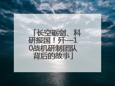 长空砺剑、科研报国！歼—10战机研制团队背后的故事