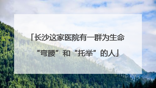 长沙这家医院有一群为生命“弯腰”和“托举”的人