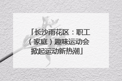长沙雨花区：职工（家庭）趣味运动会掀起运动新热潮