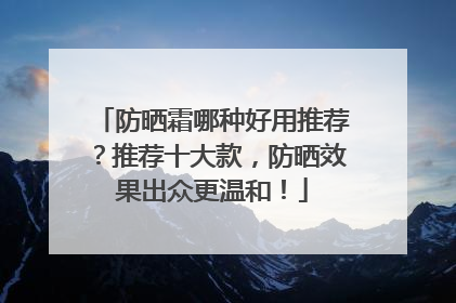 防晒霜哪种好用推荐？推荐十大款，防晒效果出众更温和！