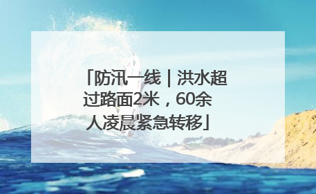 防汛一线｜洪水超过路面2米，60余人凌晨紧急转移