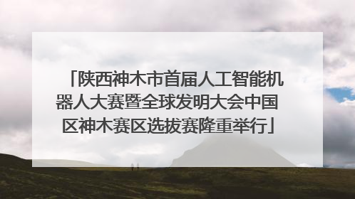 陕西神木市首届人工智能机器人大赛暨全球发明大会中国区神木赛区选拔赛隆重举行