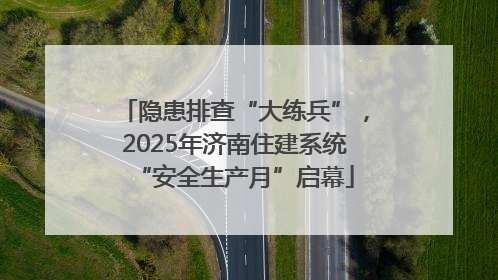隐患排查“大练兵”，2025年济南住建系统“安全生产月”启幕