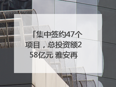 集中签约47个项目，总投资额258亿元 雅安再添发展“新引擎”｜数读西投