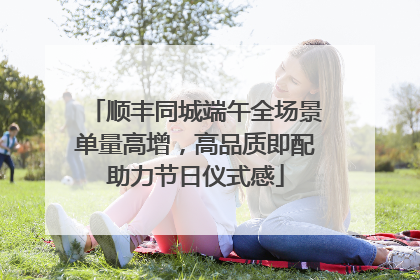 顺丰同城端午全场景单量高增，高品质即配助力节日仪式感