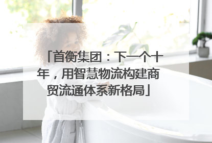 首衡集团：下一个十年，用智慧物流构建商贸流通体系新格局