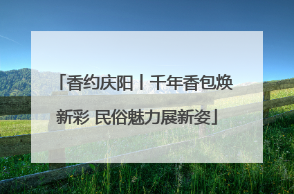 香约庆阳丨千年香包焕新彩 民俗魅力展新姿