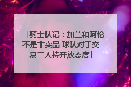骑士队记：加兰和阿伦不是非卖品 球队对于交易二人持开放态度