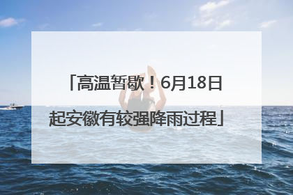高温暂歇！6月18日起安徽有较强降雨过程