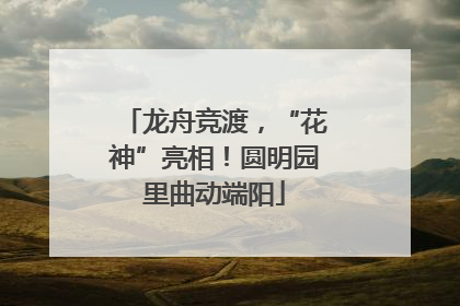 龙舟竞渡，“花神”亮相！圆明园里曲动端阳