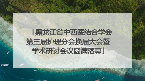 黑龙江省中西医结合学会第三届护理分会换届大会暨学术研讨会议圆满落幕