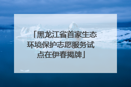 黑龙江省首家生态环境保护志愿服务试点在伊春揭牌