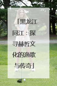 黑龙江同江：探寻赫哲文化的渔歌与传奇