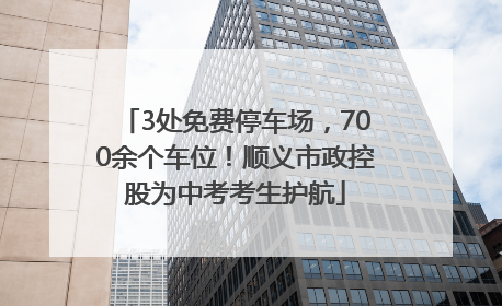 3处免费停车场，700余个车位！顺义市政控股为中考考生护航