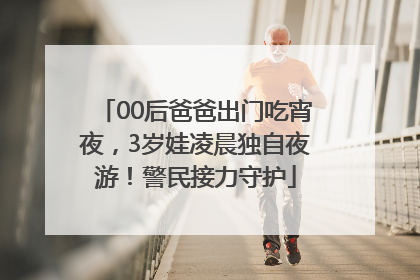 00后爸爸出门吃宵夜，3岁娃凌晨独自夜游！警民接力守护