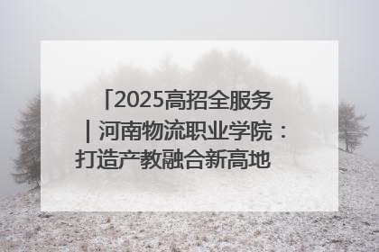 2025高招全服务｜河南物流职业学院：打造产教融合新高地 推动高质量快速发展